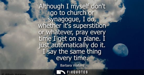 Small: Although I myself dont go to church or synagogue, I do, whether its superstition or whatever, pray ever