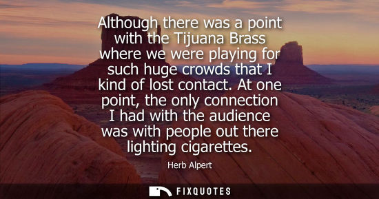 Small: Although there was a point with the Tijuana Brass where we were playing for such huge crowds that I kin