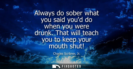 Small: Always do sober what you said youd do when you were drunk. That will teach you to keep your mouth shut!