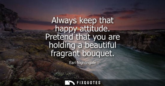 Small: Earl Nightingale: Always keep that happy attitude. Pretend that you are holding a beautiful fragrant bouquet