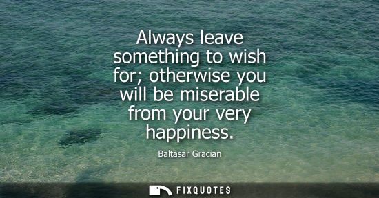 Small: Always leave something to wish for otherwise you will be miserable from your very happiness - Baltasar Gracian