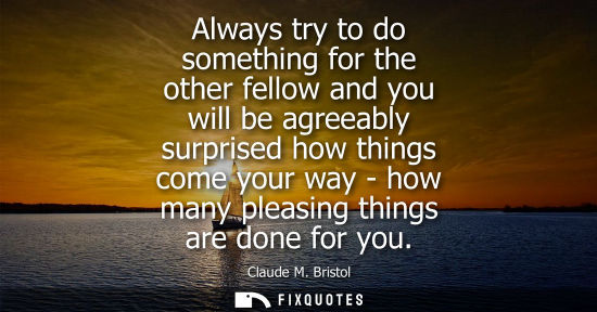 Small: Always try to do something for the other fellow and you will be agreeably surprised how things come you