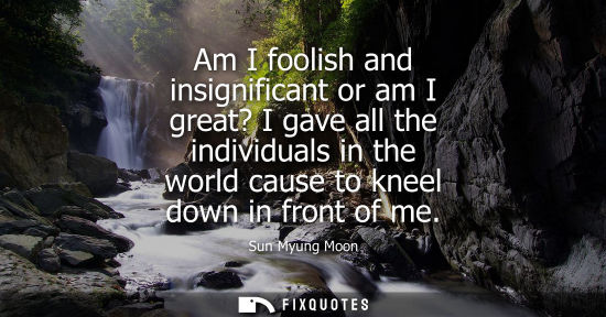 Small: Am I foolish and insignificant or am I great? I gave all the individuals in the world cause to kneel do
