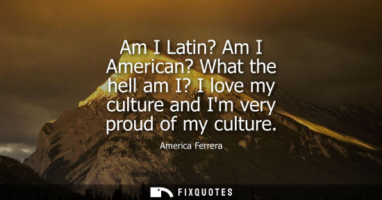 Small: Am I Latin? Am I American? What the hell am I? I love my culture and Im very proud of my culture
