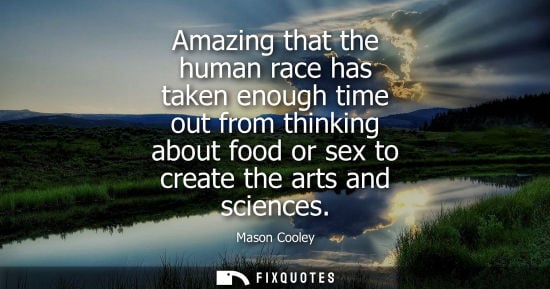 Small: Amazing that the human race has taken enough time out from thinking about food or sex to create the arts and s