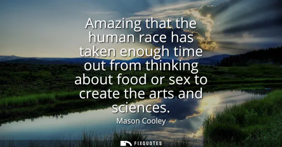 Small: Amazing that the human race has taken enough time out from thinking about food or sex to create the arts and s
