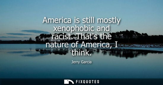 Small: America is still mostly xenophobic and racist. Thats the nature of America, I think