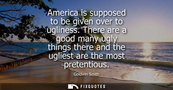 Small: America is supposed to be given over to ugliness. There are a good many ugly things there and the uglie