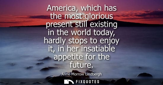 Small: America, which has the most glorious present still existing in the world today, hardly stops to enjoy i