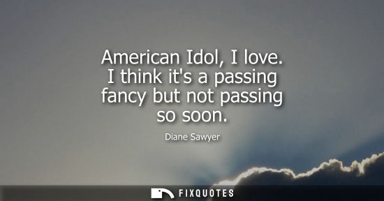 Small: American Idol, I love. I think its a passing fancy but not passing so soon