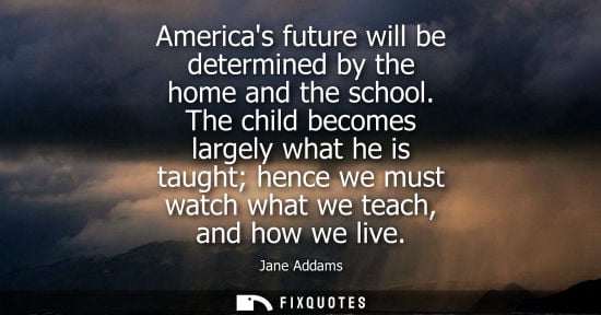 Small: Americas future will be determined by the home and the school. The child becomes largely what he is tau