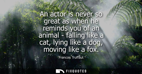 Small: An actor is never so great as when he reminds you of an animal - falling like a cat, lying like a dog, 