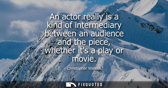 Small: An actor really is a kind of intermediary between an audience and the piece, whether its a play or movi