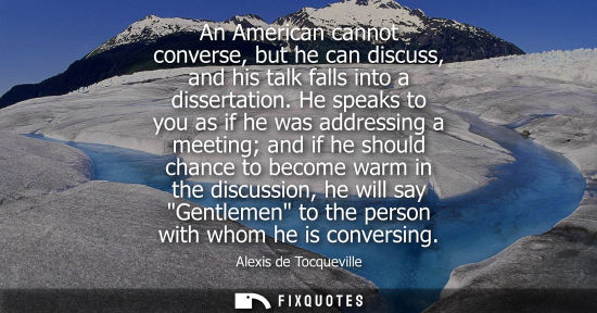 Small: Alexis de Tocqueville - An American cannot converse, but he can discuss, and his talk falls into a dissertatio