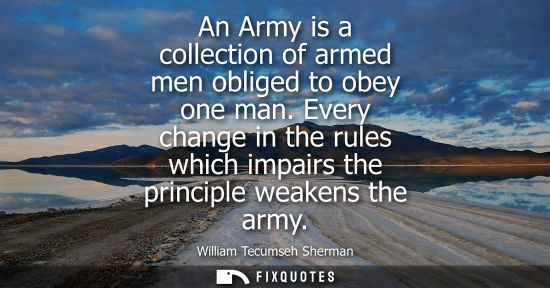 Small: An Army is a collection of armed men obliged to obey one man. Every change in the rules which impairs the prin