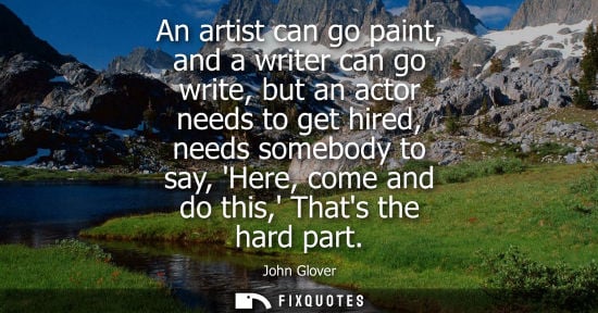 Small: An artist can go paint, and a writer can go write, but an actor needs to get hired, needs somebody to s
