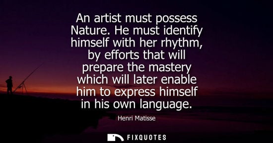 Small: An artist must possess Nature. He must identify himself with her rhythm, by efforts that will prepare t
