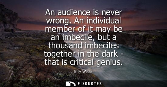 Small: An audience is never wrong. An individual member of it may be an imbecile, but a thousand imbeciles tog
