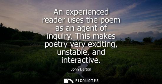 Small: An experienced reader uses the poem as an agent of inquiry. This makes poetry very exciting, unstable, 