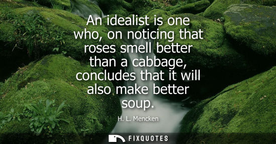 Small: An idealist is one who, on noticing that roses smell better than a cabbage, concludes that it will also make b