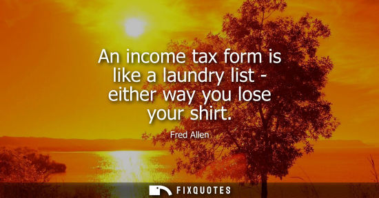 Small: Fred Allen: An income tax form is like a laundry list - either way you lose your shirt
