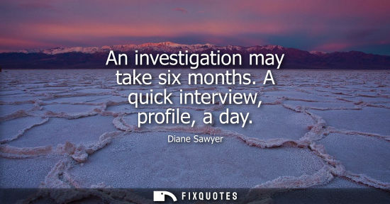 Small: An investigation may take six months. A quick interview, profile, a day