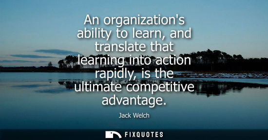 Small: An organizations ability to learn, and translate that learning into action rapidly, is the ultimate competitiv