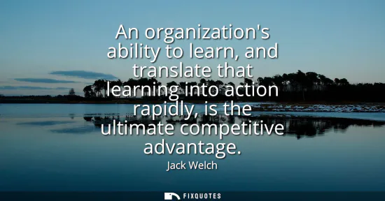 Small: An organizations ability to learn, and translate that learning into action rapidly, is the ultimate competitiv