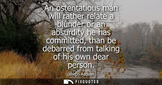 Small: An ostentatious man will rather relate a blunder or an absurdity he has committed, than be debarred fro