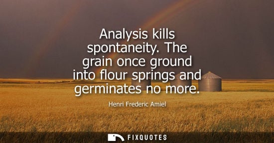 Small: Analysis kills spontaneity. The grain once ground into flour springs and germinates no more