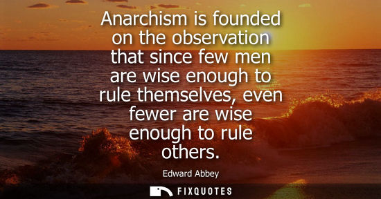 Small: Anarchism is founded on the observation that since few men are wise enough to rule themselves, even few