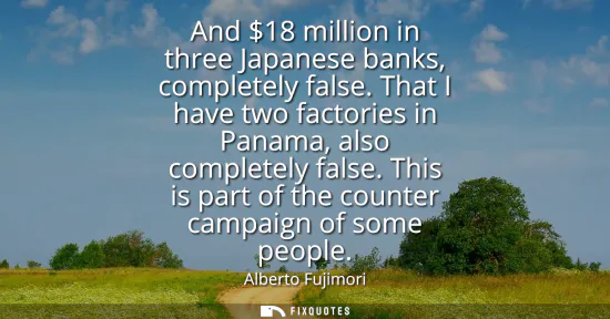 Small: And 18 million in three Japanese banks, completely false. That I have two factories in Panama, also completely