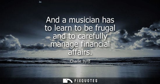 Small: And a musician has to learn to be frugal and to carefully manage financial affairs