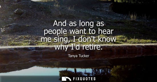 Small: And as long as people want to hear me sing, I dont know why Id retire - Tanya Tucker