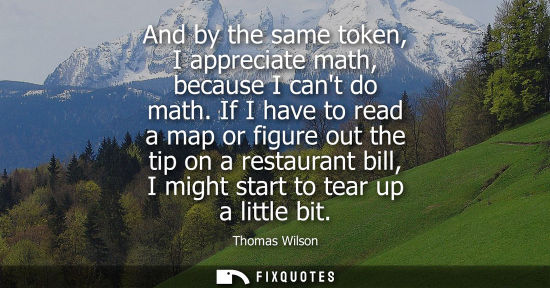 Small: And by the same token, I appreciate math, because I cant do math. If I have to read a map or figure out