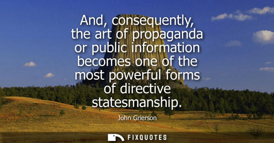 Small: And, consequently, the art of propaganda or public information becomes one of the most powerful forms of direc
