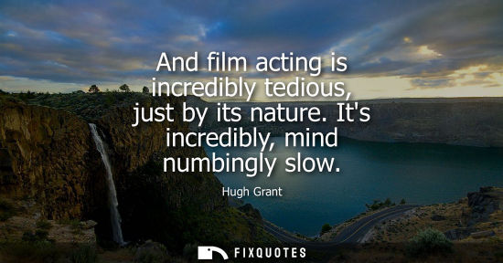 Small: And film acting is incredibly tedious, just by its nature. Its incredibly, mind numbingly slow