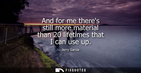 Small: And for me theres still more material than 20 lifetimes that I can use up