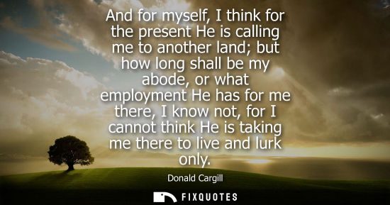 Small: And for myself, I think for the present He is calling me to another land but how long shall be my abode