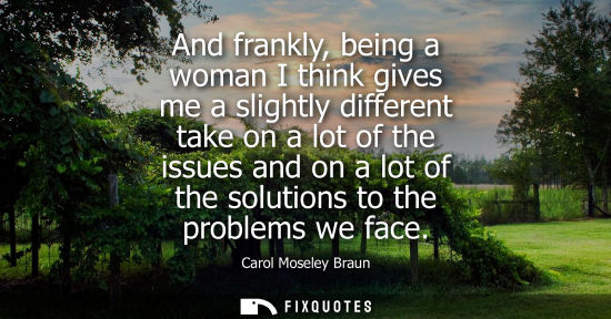Small: And frankly, being a woman I think gives me a slightly different take on a lot of the issues and on a l