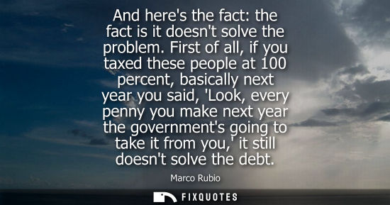 Small: And heres the fact: the fact is it doesnt solve the problem. First of all, if you taxed these people at