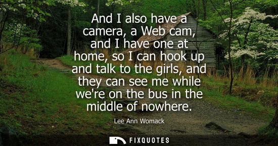 Small: And I also have a camera, a Web cam, and I have one at home, so I can hook up and talk to the girls, an