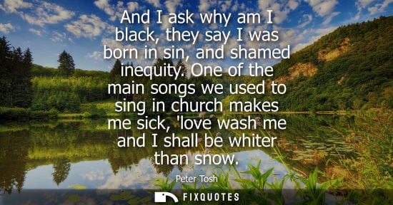 Small: And I ask why am I black, they say I was born in sin, and shamed inequity. One of the main songs we use