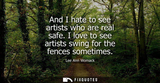 Small: And I hate to see artists who are real safe. I love to see artists swing for the fences sometimes