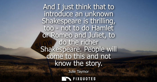 Small: And I just think that to introduce an unknown Shakespeare is thrilling, too - not to do Hamlet or Romeo