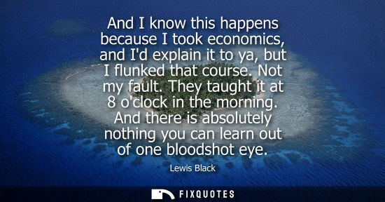 Small: And I know this happens because I took economics, and Id explain it to ya, but I flunked that course. N