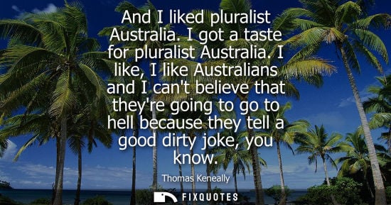 Small: Thomas Keneally: And I liked pluralist Australia. I got a taste for pluralist Australia. I like, I like Austra