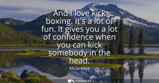 Small: And I love kick boxing. Its a lot of fun. It gives you a lot of confidence when you can kick somebody in the h