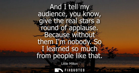 Small: And I tell my audience, you know, give the real stars a round of applause. Because without them Im nobo