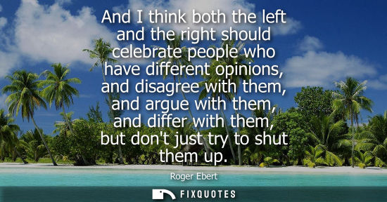Small: Roger Ebert: And I think both the left and the right should celebrate people who have different opinions, and 